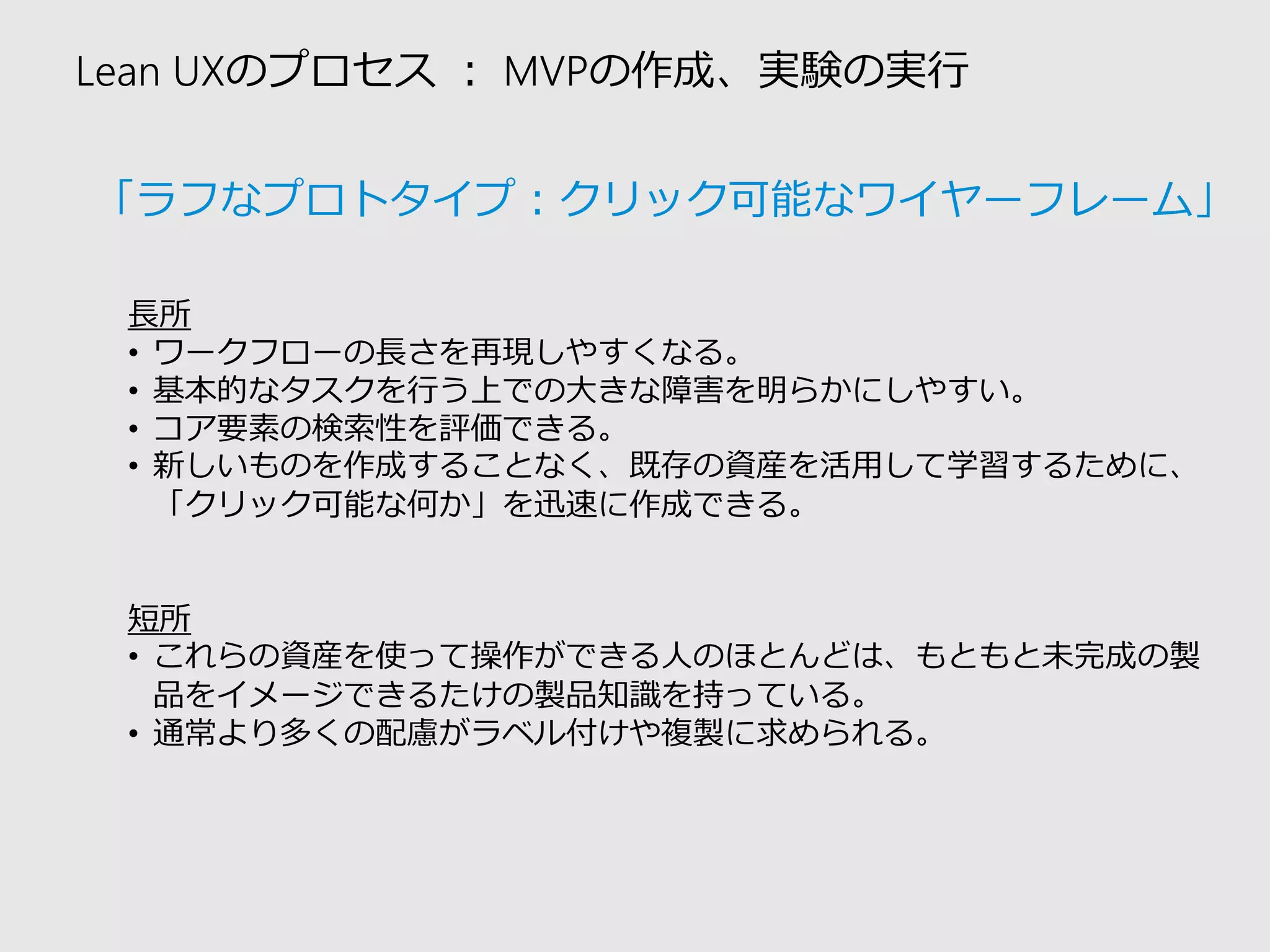 Lean UXのプロセス：MVPの作成、実験の実行 
長所 
•ワークフローの長さを再現しやすくなる。 
•基本的なタスクを行う上での大きな障害を明らかにしやすい。 
•コア要素の検索性を評価できる。 
•新しいものを作成することなく、既存の資産を活用して学習するために、 「クリック可能な何か」を迅速に作成できる。 
短所 
•これらの資産を使って操作ができる人のほとんどは、もともと未完成の製 品をイメージできるたけの製品知識を持っている。 
•通常より多くの配慮がラベル付けや複製に求められる。 
「ラフなプロトタイプ：クリック可能なワイヤーフレーム」  