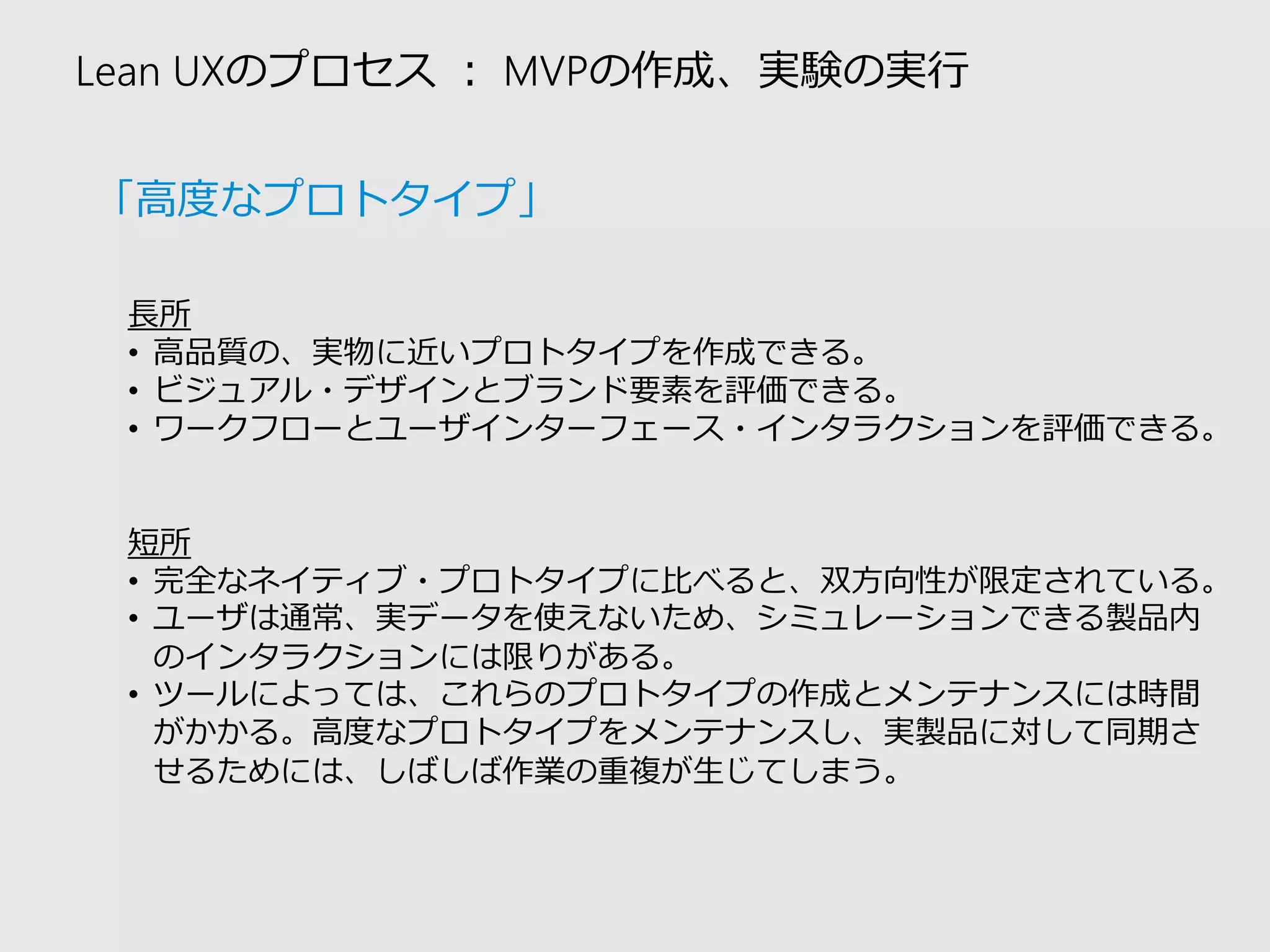 Lean UXのプロセス：MVPの作成、実験の実行 
長所 
•高品質の、実物に近いプロトタイプを作成できる。 
•ビジュアル・デザインとブランド要素を評価できる。 
•ワークフローとユーザインターフェース・インタラクションを評価できる。 
短所 
•完全なネイティブ・プロトタイプに比べると、双方向性が限定されている。 
•ユーザは通常、実データを使えないため、シミュレーションできる製品内 のインタラクションには限りがある。 
•ツールによっては、これらのプロトタイプの作成とメンテナンスには時間 がかかる。高度なプロトタイプをメンテナンスし、実製品に対して同期さ せるためには、しばしば作業の重複が生じてしまう。 
「高度なプロトタイプ」  