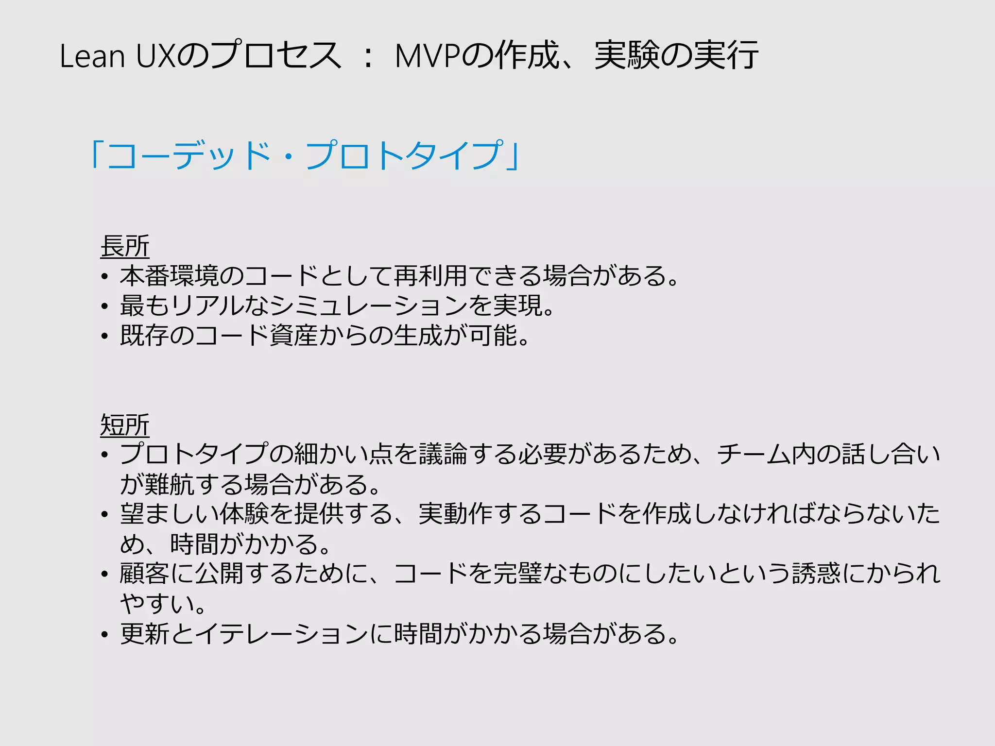 Lean UXのプロセス：MVPの作成、実験の実行 
長所 
•本番環境のコードとして再利用できる場合がある。 
•最もリアルなシミュレーションを実現。 
•既存のコード資産からの生成が可能。 
短所 
•プロトタイプの細かい点を議論する必要があるため、チーム内の話し合い が難航する場合がある。 
•望ましい体験を提供する、実動作するコードを作成しなければならないた め、時間がかかる。 
•顧客に公開するために、コードを完璧なものにしたいという誘惑にかられ やすい。 
•更新とイテレーションに時間がかかる場合がある。 
「コーデッド・プロトタイプ」  