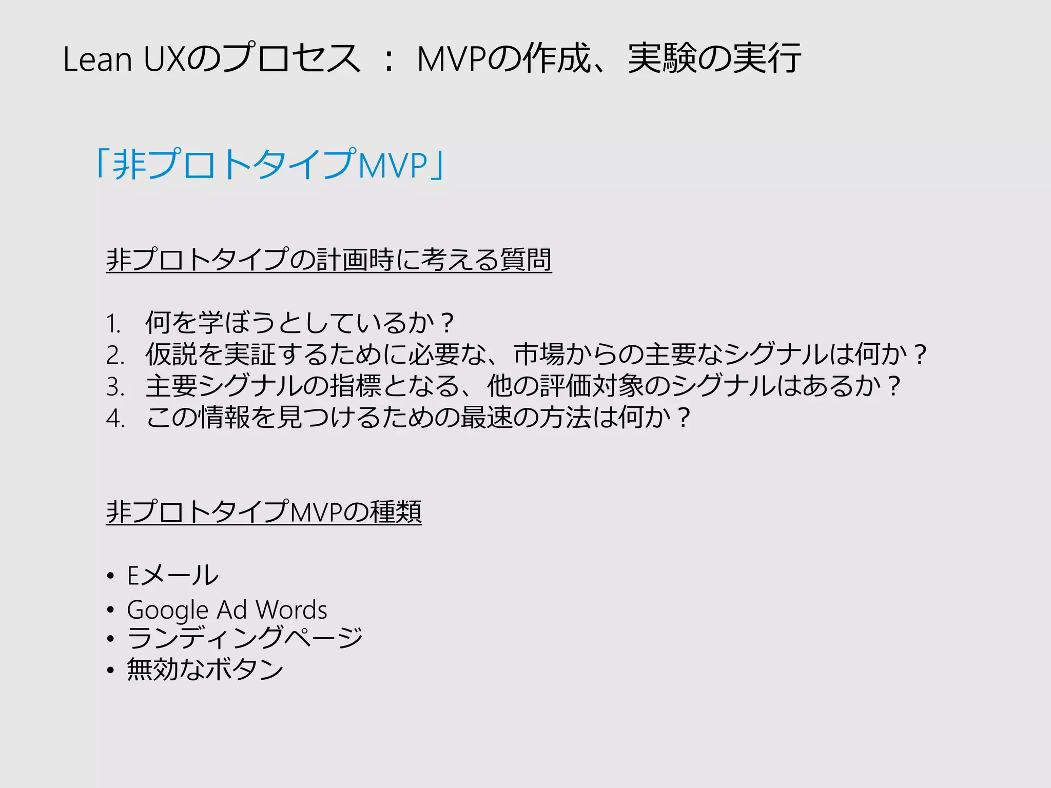 Lean UXのプロセス：MVPの作成、実験の実行 
非プロトタイプの計画時に考える質問 
1.何を学ぼうとしているか？ 
2.仮説を実証するために必要な、市場からの主要なシグナルは何か？ 
3.主要シグナルの指標となる、他の評価対象のシグナルはあるか？ 
4.この情報を見つけるための最速の方法は何か？ 
非プロトタイプMVPの種類 
•Eメール 
•Google Ad Words 
•ランディングページ 
•無効なボタン 
「非プロトタイプMVP」  