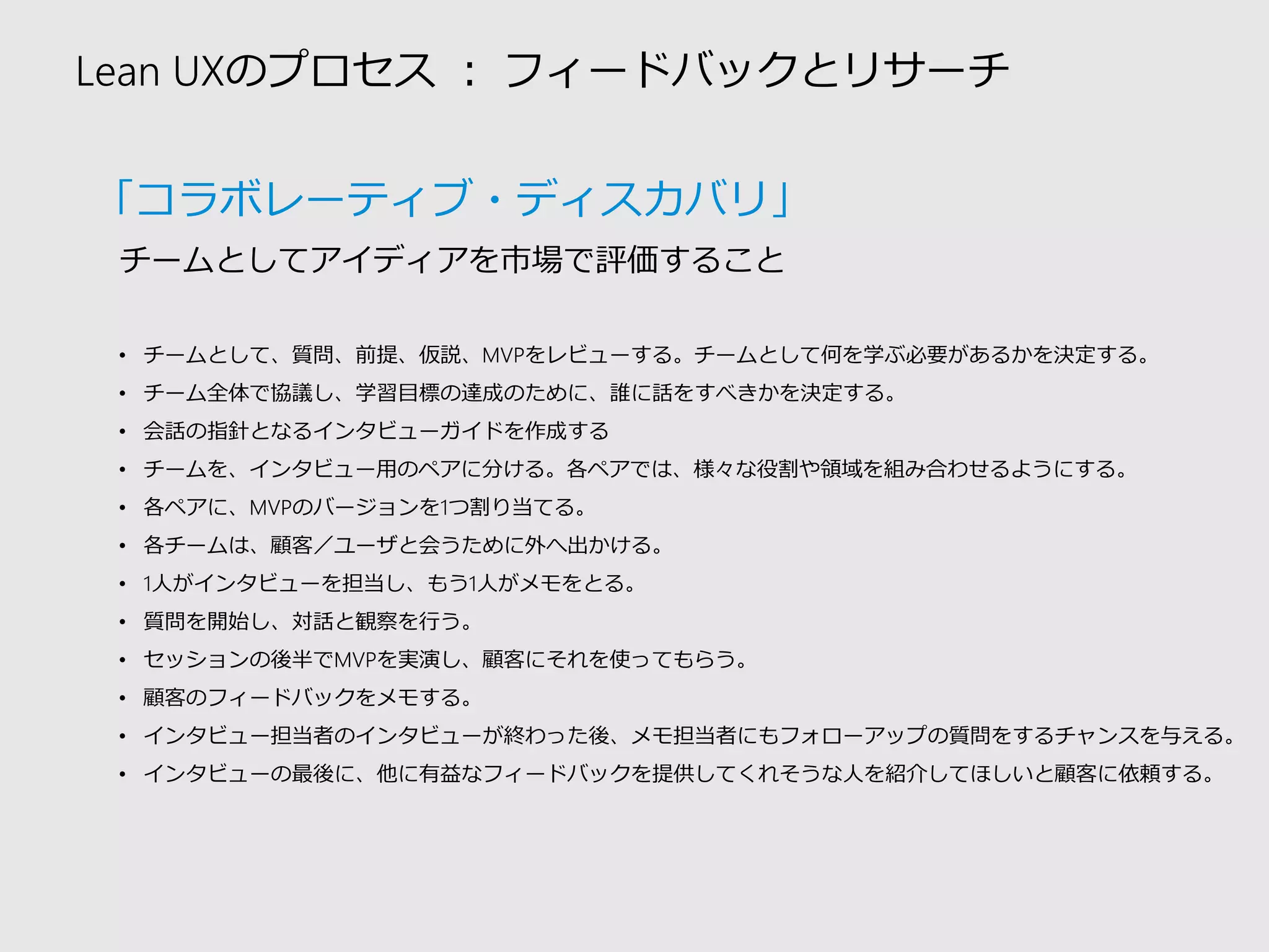 Lean UXのプロセス：フィードバックとリサーチ 
•チームとして、質問、前提、仮説、MVPをレビューする。チームとして何を学ぶ必要があるかを決定する。 
•チーム全体で協議し、学習目標の達成のために、誰に話をすべきかを決定する。 
•会話の指針となるインタビューガイドを作成する 
•チームを、インタビュー用のペアに分ける。各ペアでは、様々な役割や領域を組み合わせるようにする。 
•各ペアに、MVPのバージョンを1つ割り当てる。 
•各チームは、顧客／ユーザと会うために外へ出かける。 
•1人がインタビューを担当し、もう1人がメモをとる。 
•質問を開始し、対話と観察を行う。 
•セッションの後半でMVPを実演し、顧客にそれを使ってもらう。 
•顧客のフィードバックをメモする。 
•インタビュー担当者のインタビューが終わった後、メモ担当者にもフォローアップの質問をするチャンスを与える。 
•インタビューの最後に、他に有益なフィードバックを提供してくれそうな人を紹介してほしいと顧客に依頼する。 
チームとしてアイディアを市場で評価すること 
「コラボレーティブ・ディスカバリ」  