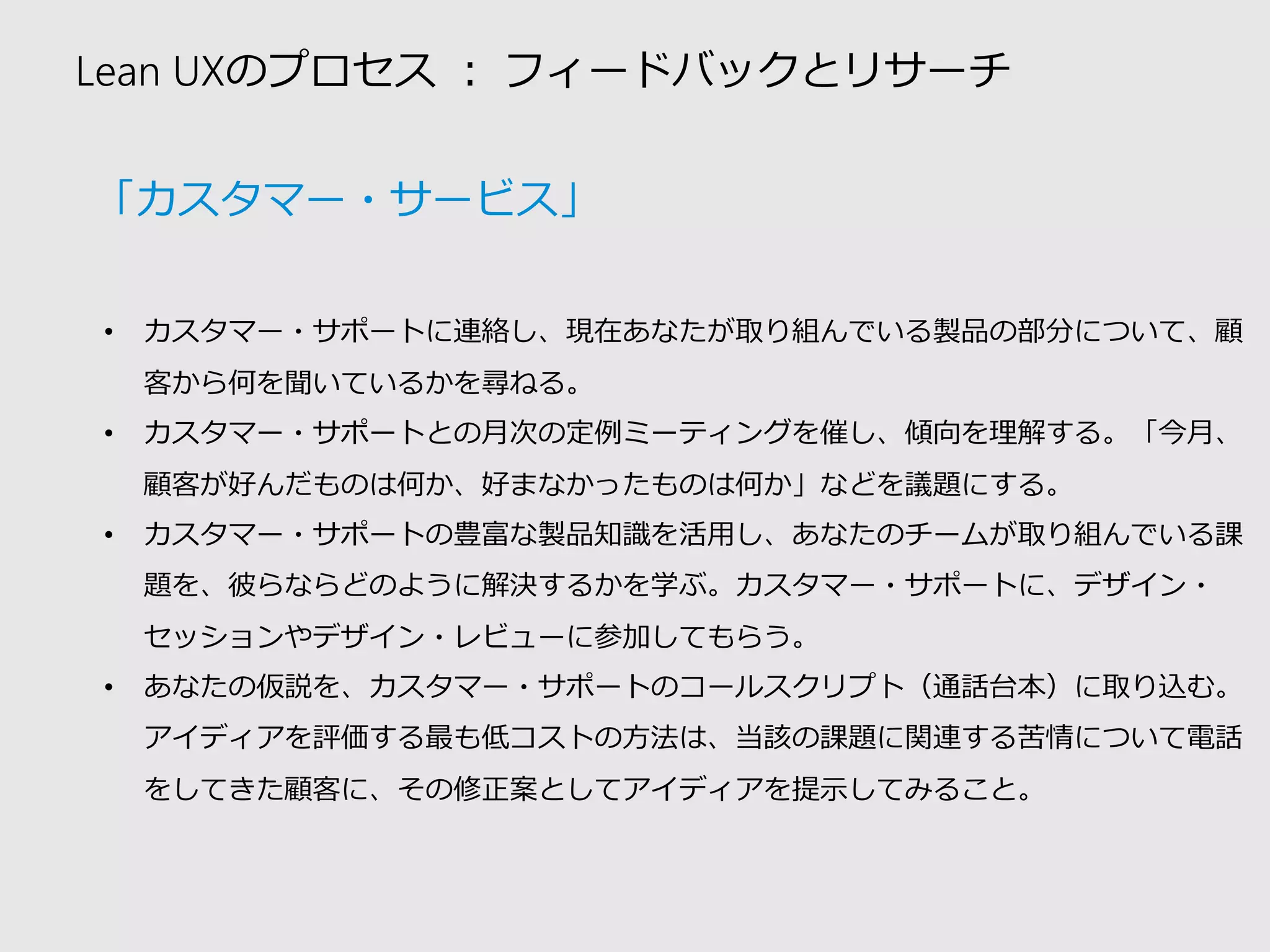 Lean UXのプロセス：フィードバックとリサーチ 
•カスタマー・サポートに連絡し、現在あなたが取り組んでいる製品の部分について、顧 客から何を聞いているかを尋ねる。 
•カスタマー・サポートとの月次の定例ミーティングを催し、傾向を理解する。「今月、 顧客が好んだものは何か、好まなかったものは何か」などを議題にする。 
•カスタマー・サポートの豊富な製品知識を活用し、あなたのチームが取り組んでいる課 題を、彼らならどのように解決するかを学ぶ。カスタマー・サポートに、デザイン・ セッションやデザイン・レビューに参加してもらう。 
•あなたの仮説を、カスタマー・サポートのコールスクリプト（通話台本）に取り込む。 アイディアを評価する最も低コストの方法は、当該の課題に関連する苦情について電話 をしてきた顧客に、その修正案としてアイディアを提示してみること。 
「カスタマー・サービス」  