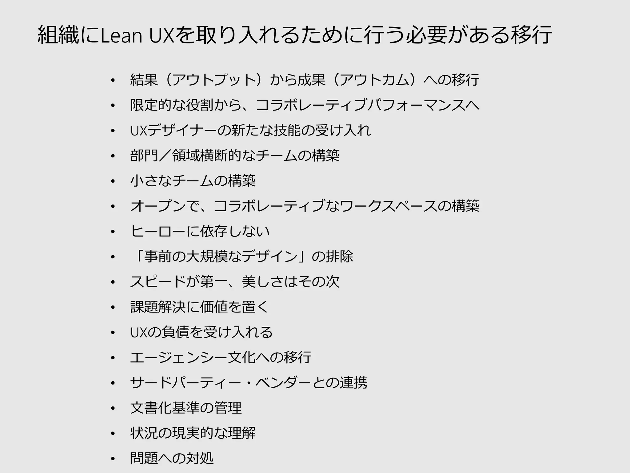 組織にLean UXを取り入れるために行う必要がある移行 
•結果（アウトプット）から成果（アウトカム）への移行 
•限定的な役割から、コラボレーティブパフォーマンスへ 
•UXデザイナーの新たな技能の受け入れ 
•部門／領域横断的なチームの構築 
•小さなチームの構築 
•オープンで、コラボレーティブなワークスペースの構築 
•ヒーローに依存しない 
•「事前の大規模なデザイン」の排除 
•スピードが第一、美しさはその次 
•課題解決に価値を置く 
•UXの負債を受け入れる 
•エージェンシー文化への移行 
•サードパーティー・ベンダーとの連携 
•文書化基準の管理 
•状況の現実的な理解 
•問題への対処  