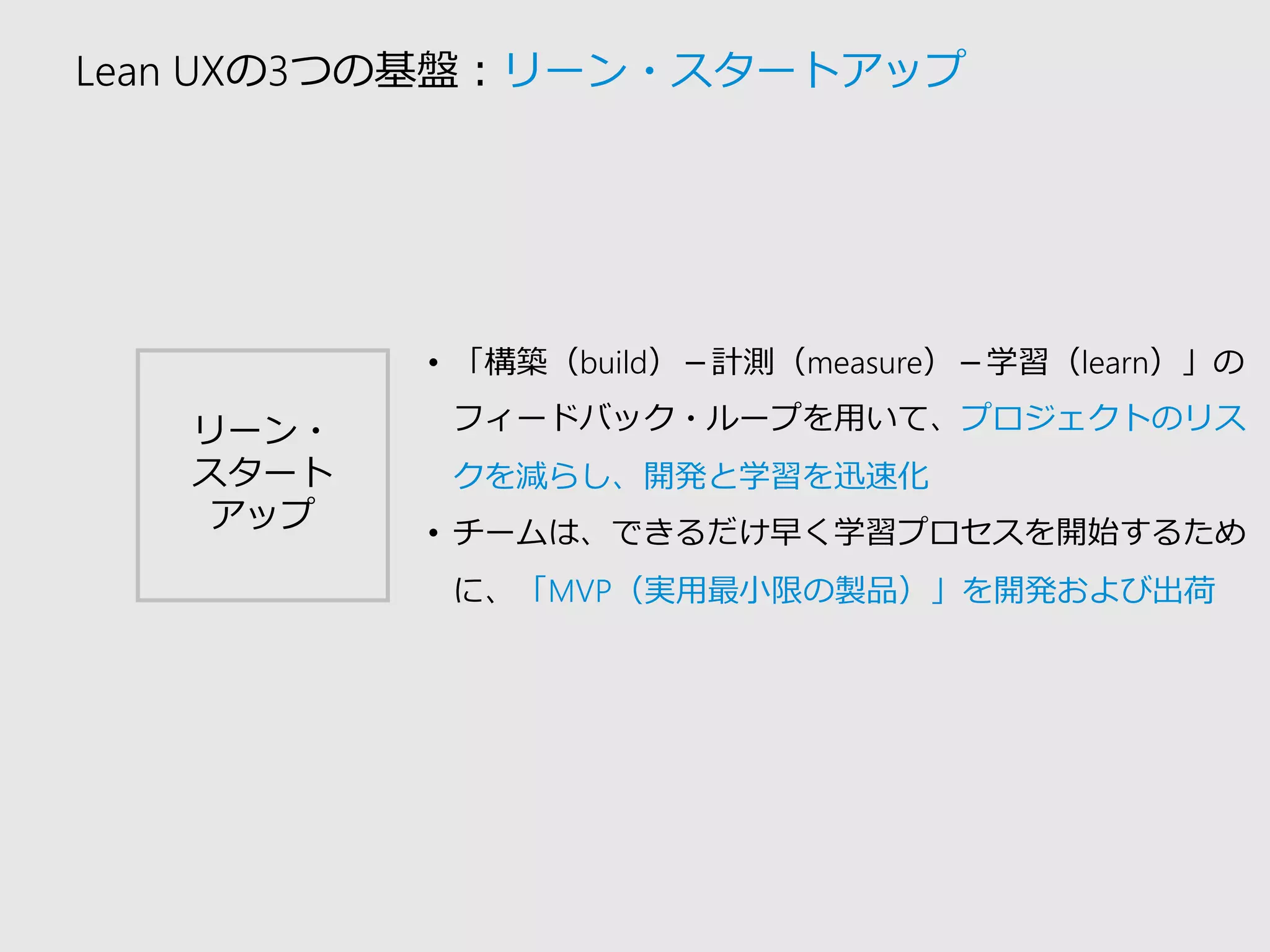 Lean UXの3つの基盤：リーン・スタートアップ 
リーン・ 
スタート 
アップ 
•「構築（build）－計測（measure）－学習（learn）」の フィードバック・ループを用いて、プロジェクトのリス クを減らし、開発と学習を迅速化 
•チームは、できるだけ早く学習プロセスを開始するため に、「MVP（実用最小限の製品）」を開発および出荷  