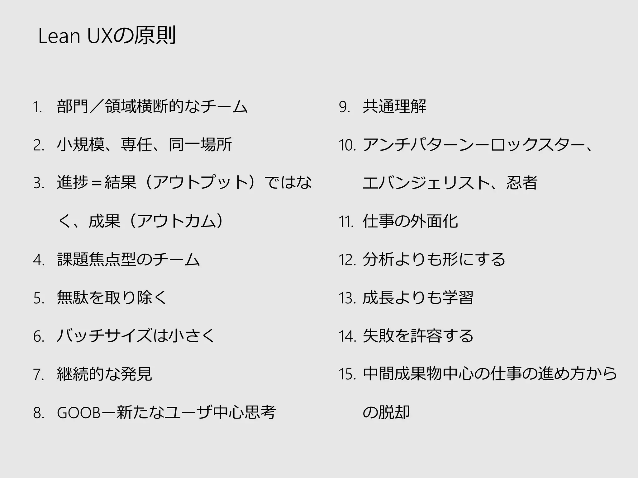 Lean UXの原則 
1.部門／領域横断的なチーム 
2.小規模、専任、同一場所 
3.進捗＝結果（アウトプット）ではな く、成果（アウトカム） 
4.課題焦点型のチーム 
5.無駄を取り除く 
6.バッチサイズは小さく 
7.継続的な発見 
8.GOOBー新たなユーザ中心思考 
9.共通理解 
10.アンチパターンーロックスター、 エバンジェリスト、忍者 
11.仕事の外面化 
12.分析よりも形にする 
13.成長よりも学習 
14.失敗を許容する 
15.中間成果物中心の仕事の進め方から の脱却  