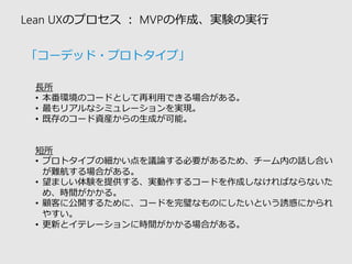 Lean UXのプロセス：MVPの作成、実験の実行 
長所 
•本番環境のコードとして再利用できる場合がある。 
•最もリアルなシミュレーションを実現。 
•既存のコード資産からの生成が可能。 
短所 
•プロトタイプの細かい点を議論する必要があるため、チーム内の話し合い が難航する場合がある。 
•望ましい体験を提供する、実動作するコードを作成しなければならないた め、時間がかかる。 
•顧客に公開するために、コードを完璧なものにしたいという誘惑にかられ やすい。 
•更新とイテレーションに時間がかかる場合がある。 
「コーデッド・プロトタイプ」  