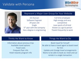 © 2010 WinWire Technologies
Validate with Persona
Represent a Major User Group for Your Website
Jim Duncan
Software Engineer
29 years old
Single
5th year with the company
Has a degree in engineering
Full time employee
High energy and very
competitive
Love sports of all kind
Known as a go to person
Travels frequently to work
Information about previous trips
Available travel options
Travel costs
Frequent flyer info
Hotel rewards program info
Thinks He Want to Know
Book travel for himself
Be able to have a travel agent to book travel
for him
Update and change travel arrangements
Wants to be able to book air, hotel and car
rentals in a single transaction
Things He Want to Do
 