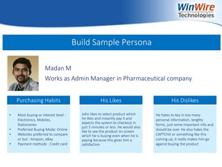 © 2010 WinWire Technologies
Build Sample Persona
Madan M
Works as Admin Manager in Pharmaceutical company
• Most buying or interest level :
Electronics, Mobiles,
Stationaries
• Preferred Buying Mode: Online
• Websites preferred to compare
or but : Amazon, eBay
• Payment methods : Credit card
John likes to select product which
he likes and instantly pay it and
expects the system to checkout in
just 5 minutes or less. He would also
like to see the product on screen
which he is buying even when he is
paying because this gives him a
satisfaction
He hates to key in too many
personal information, lengthy
forms, just some important info and
should be over. He also hates the
CAPTCHA or something like this
coming up, it really makes him go
against buying the product
Purchasing Habits His Likes His Dislikes
 