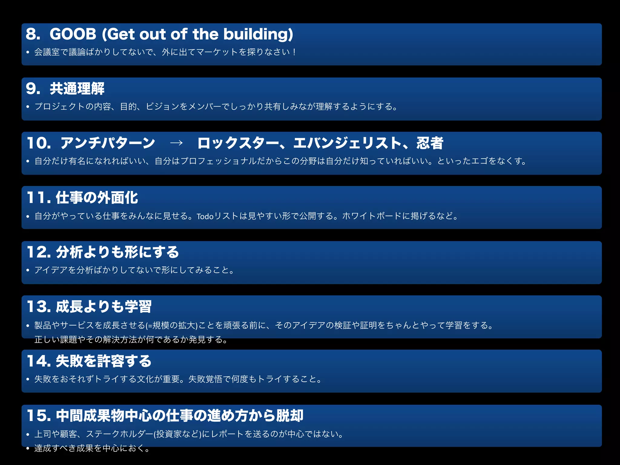 8. GOOB (Get out of the building)
• 会議室で議論ばかりしてないで、外に出てマーケットを探りなさい！
9. 共通理解
• プロジェクトの内容、目的、ビジョンをメンバーでしっかり共有しみなが理解するようにする。
10. アンチパターン → ロックスター、エバンジェリスト、忍者
• 自分だけ有名になれればいい、自分はプロフェッショナルだからこの分野は自分だけ知っていればいい。といったエゴをなくす。
11. 仕事の外面化
• 自分がやっている仕事をみんなに見せる。Todoリストは見やすい形で公開する。ホワイトボードに掲げるなど。
12. 分析よりも形にする
• アイデアを分析ばかりしてないで形にしてみること。
13. 成長よりも学習
• 製品やサービスを成長させる(=規模の拡大)ことを頑張る前に、そのアイデアの検証や証明をちゃんとやって学習をする。 
正しい課題やその解決方法が何であるか発見する。
14. 失敗を許容する
• 失敗をおそれずトライする文化が重要。失敗覚悟で何度もトライすること。
15. 中間成果物中心の仕事の進め方から脱却
• 上司や顧客、ステークホルダー(投資家など)にレポートを送るのが中心ではない。	
  
• 達成すべき成果を中心におく。
 