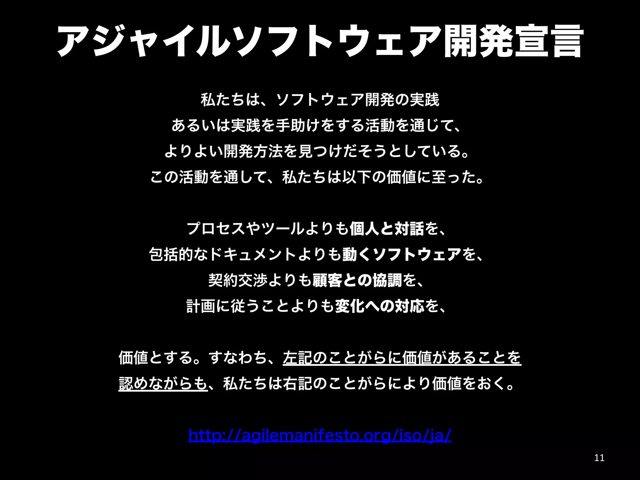 アジャイルソフトウェア開発宣言
私たちは、ソフトウェア開発の実践
あるいは実践を手助けをする活動を通じて、
よりよい開発方法を見つけだそうとしている。
この活動を通して、私たちは以下の価値に至った。
"
プロセスやツールよりも個人と対話を、
包括的なドキュメントよりも動くソフトウェアを、
契約交渉よりも顧客との協調を、
計画に従うことよりも変化への対応を、
"
価値とする。すなわち、左記のことがらに価値があることを
認めながらも、私たちは右記のことがらにより価値をおく。
"
http://agilemanifesto.org/iso/ja/
11
 