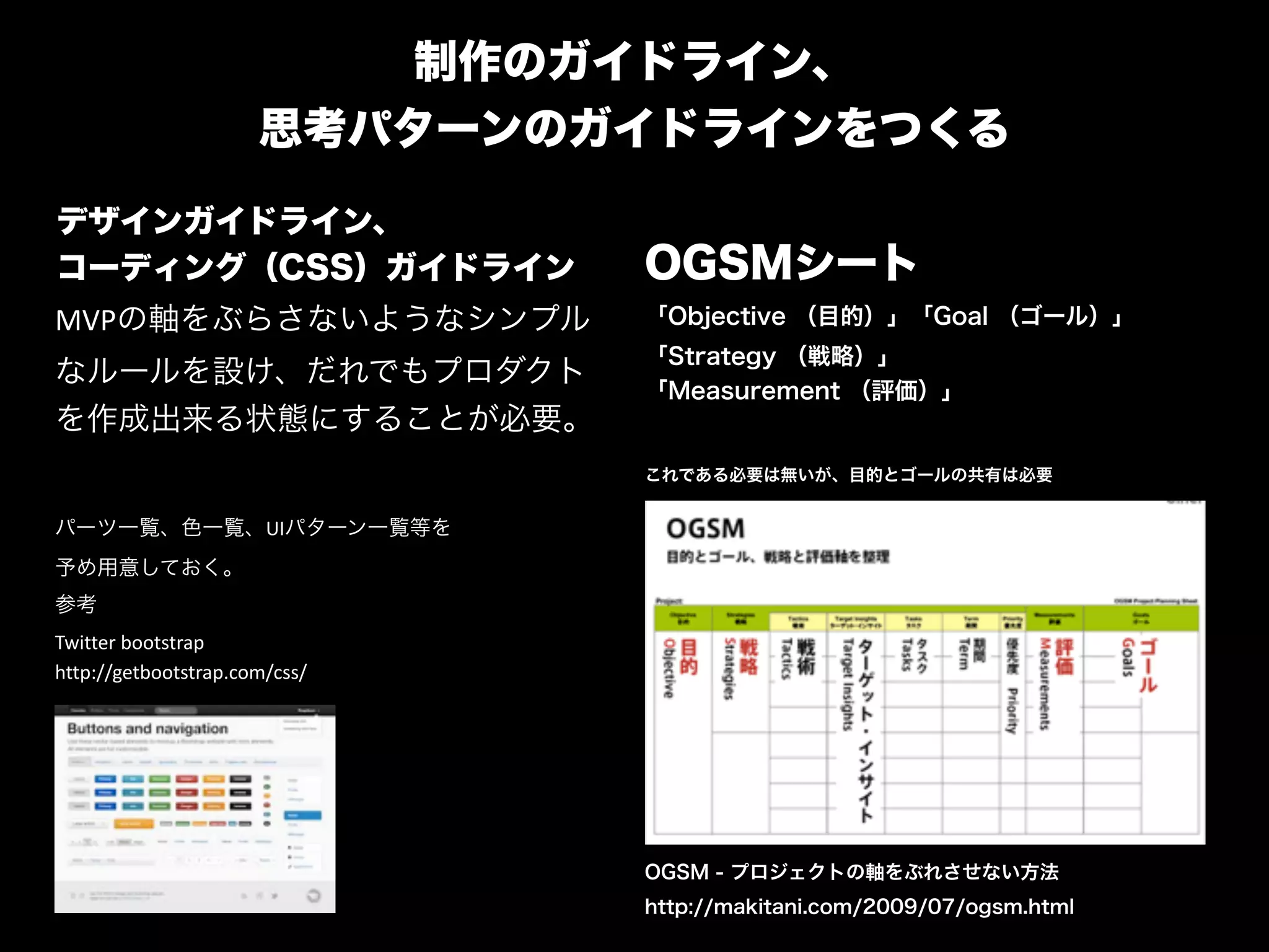 制作のガイドライン、 
思考パターンのガイドラインをつくる
デザインガイドライン、 
コーディング（CSS）ガイドライン OGSMシート
「Objective （目的）」「Goal （ゴール）」
「Strategy （戦略）」 
「Measurement （評価）」
"
これである必要は無いが、目的とゴールの共有は必要
MVPの軸をぶらさないようなシンプル
なルールを設け、だれでもプロダクト
を作成出来る状態にすることが必要。	
  
"
パーツ一覧、色一覧、UIパターン一覧等を"
予め用意しておく。	
  
参考	
  
Twitter	
  bootstrap	
  
http://getbootstrap.com/css/
OGSM - プロジェクトの軸をぶれさせない方法
http://makitani.com/2009/07/ogsm.html
 