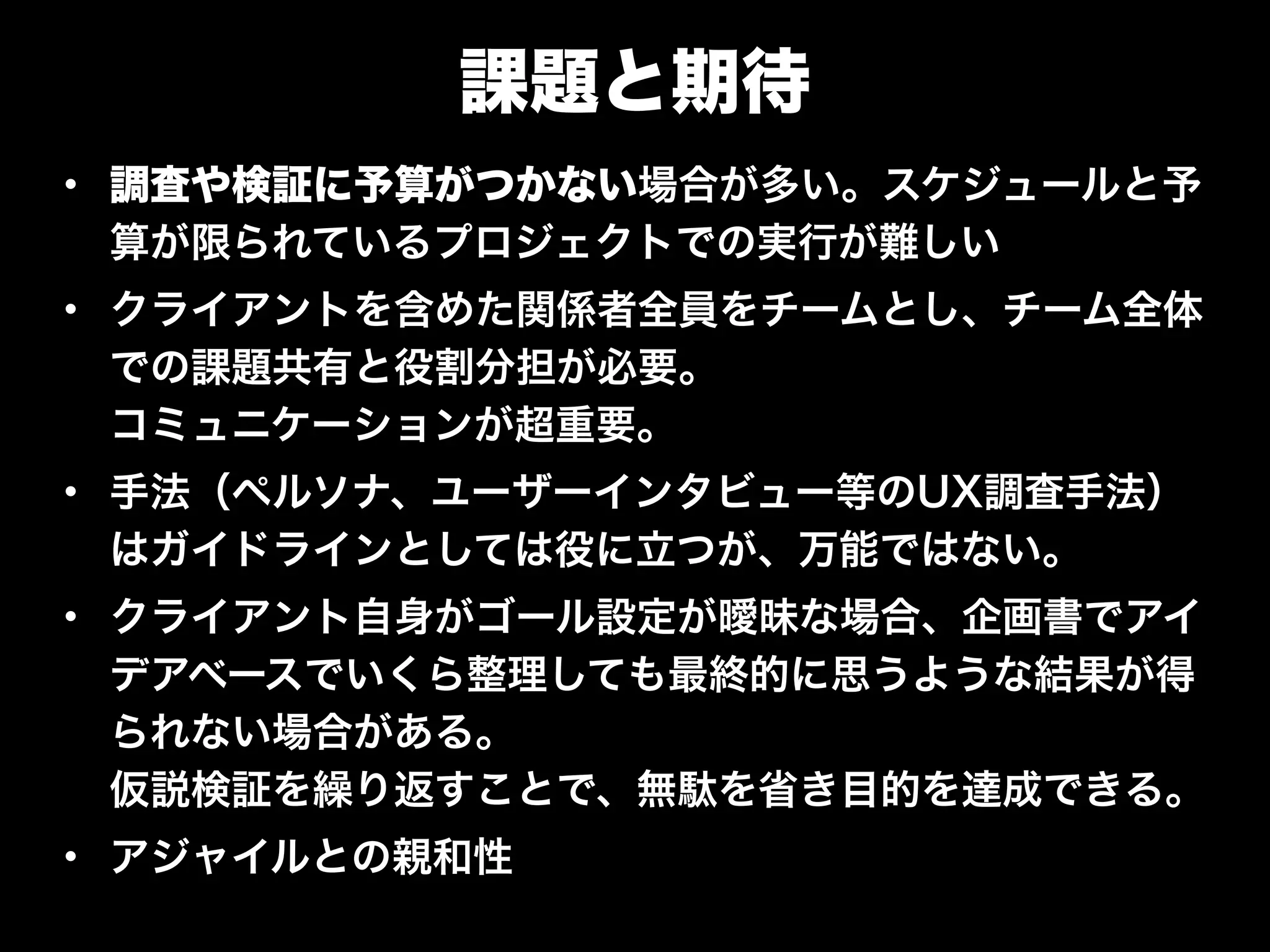 課題と期待
• 調査や検証に予算がつかない場合が多い。スケジュールと予
算が限られているプロジェクトでの実行が難しい
• クライアントを含めた関係者全員をチームとし、チーム全体
での課題共有と役割分担が必要。 
コミュニケーションが超重要。
• 手法（ペルソナ、ユーザーインタビュー等のUX調査手法）
はガイドラインとしては役に立つが、万能ではない。
• クライアント自身がゴール設定が曖昧な場合、企画書でアイ
デアベースでいくら整理しても最終的に思うような結果が得
られない場合がある。 
仮説検証を繰り返すことで、無駄を省き目的を達成できる。
• アジャイルとの親和性
 