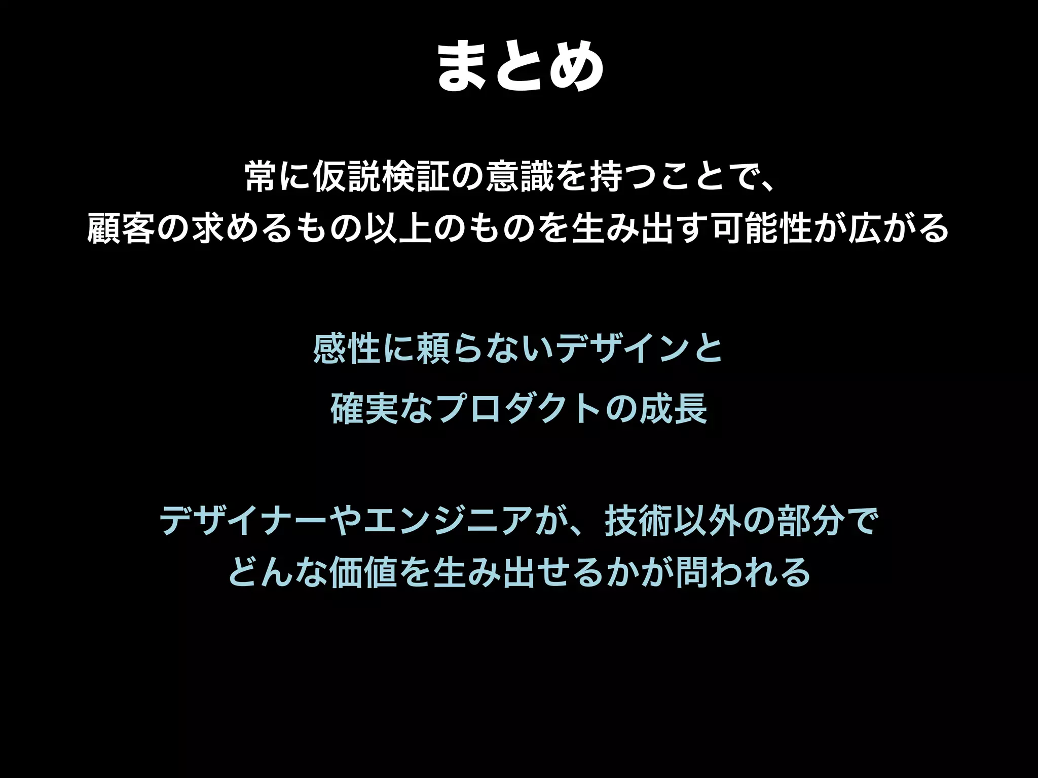 まとめ
常に仮説検証の意識を持つことで、 
顧客の求めるもの以上のものを生み出す可能性が広がる
"
感性に頼らないデザインと
確実なプロダクトの成長
 
デザイナーやエンジニアが、技術以外の部分で 
どんな価値を生み出せるかが問われる
 