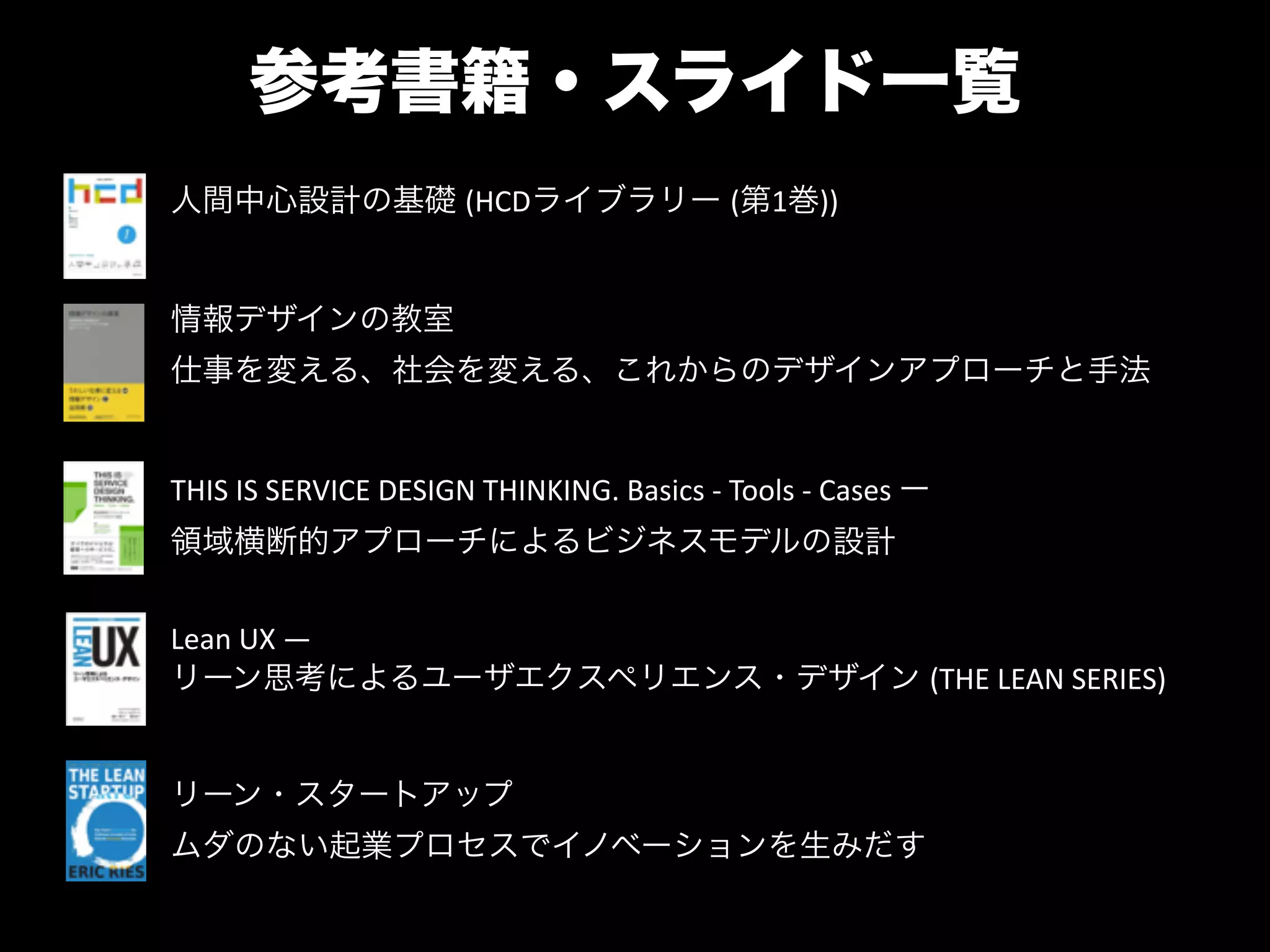 参考書籍・スライド一覧
人間中心設計の基礎 (HCDライブラリー (第1巻))
情報デザインの教室 "
仕事を変える、社会を変える、これからのデザインアプローチと手法
THIS	
  IS	
  SERVICE	
  DESIGN	
  THINKING.	
  Basics	
  -­‐	
  Tools	
  -­‐	
  Cases	
  ー "
領域横断的アプローチによるビジネスモデルの設計
Lean	
  UX	
  ―	
  
リーン思考によるユーザエクスペリエンス・デザイン (THE	
  LEAN	
  SERIES)
リーン・スタートアップ "
ムダのない起業プロセスでイノベーションを生みだす
 