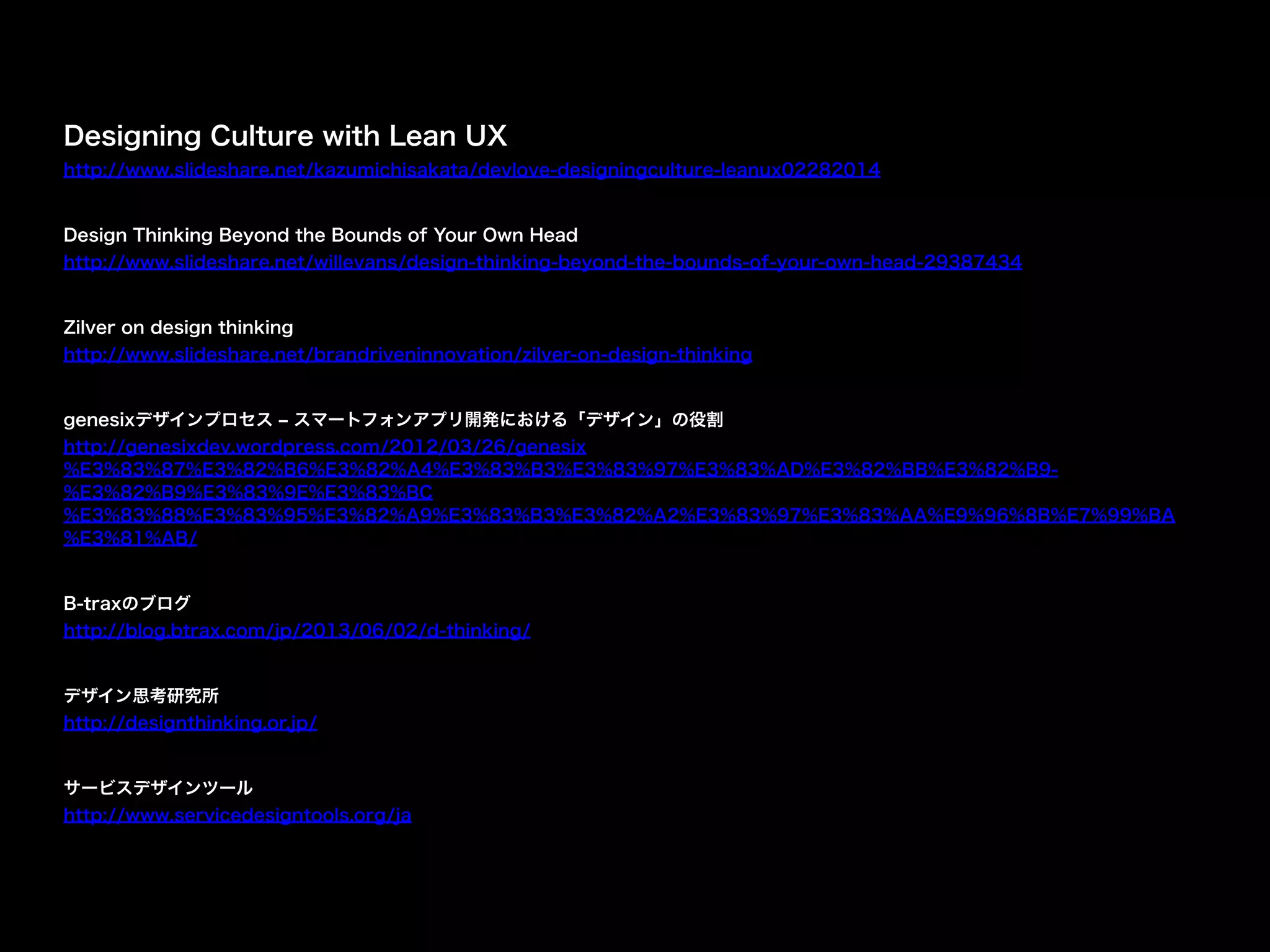 Designing Culture with Lean UX
http://www.slideshare.net/kazumichisakata/devlove-designingculture-leanux02282014
"
Design Thinking Beyond the Bounds of Your Own Head
http://www.slideshare.net/willevans/design-thinking-beyond-the-bounds-of-your-own-head-29387434
"
Zilver on design thinking
http://www.slideshare.net/brandriveninnovation/zilver-on-design-thinking
"
genesixデザインプロセス ‒ スマートフォンアプリ開発における「デザイン」の役割
http://genesixdev.wordpress.com/2012/03/26/genesix
%E3%83%87%E3%82%B6%E3%82%A4%E3%83%B3%E3%83%97%E3%83%AD%E3%82%BB%E3%82%B9-
%E3%82%B9%E3%83%9E%E3%83%BC
%E3%83%88%E3%83%95%E3%82%A9%E3%83%B3%E3%82%A2%E3%83%97%E3%83%AA%E9%96%8B%E7%99%BA
%E3%81%AB/
"
B-traxのブログ
http://blog.btrax.com/jp/2013/06/02/d-thinking/
"
デザイン思考研究所
http://designthinking.or.jp/
"
サービスデザインツール
http://www.servicedesigntools.org/ja
 