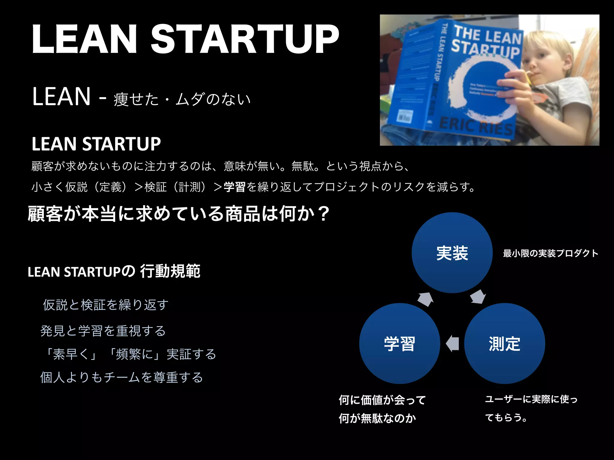 LEAN STARTUP
LEAN	
  -­‐	
  痩せた・ムダのない	
  
LEAN	
  STARTUP 
顧客が求めないものに注力するのは、意味が無い。無駄。という視点から、 
小さく仮説（定義）＞検証（計測）＞学習を繰り返してプロジェクトのリスクを減らす。	
  
顧客が本当に求めている商品は何か？	
  
"
LEAN	
  STARTUPの	
  行動規範	
  
 仮説と検証を繰り返す	
  
 発見と学習を重視する	
  
 「素早く」「頻繁に」実証する	
  
 個人よりもチームを尊重する	
  
"
実装
測定学習
最小限の実装プロダクト
何に価値が会って
何が無駄なのか
ユーザーに実際に使っ
てもらう。
 