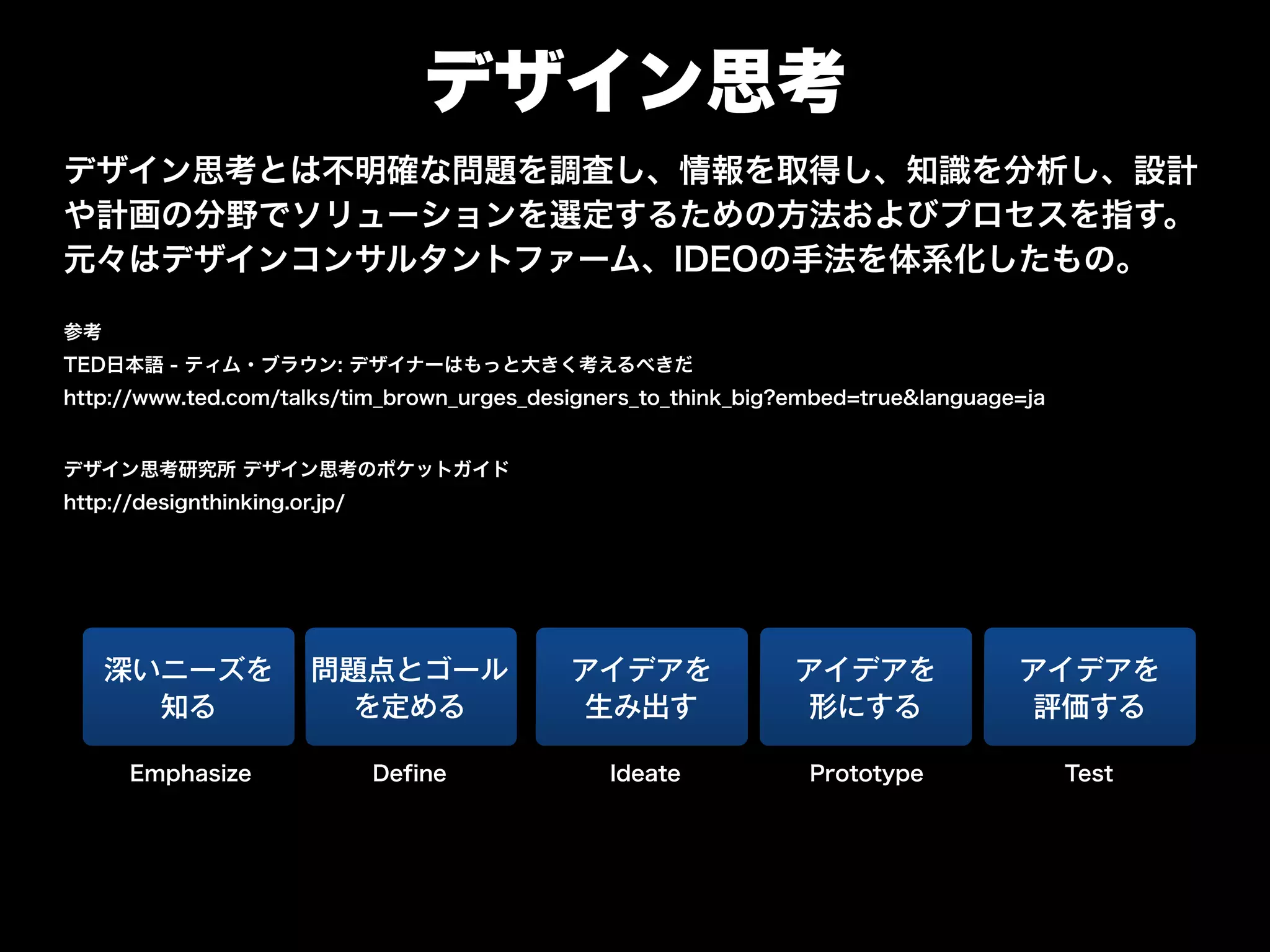 デザイン思考
デザイン思考とは不明確な問題を調査し、情報を取得し、知識を分析し、設計
や計画の分野でソリューションを選定するための方法およびプロセスを指す。
元々はデザインコンサルタントファーム、IDEOの手法を体系化したもの。
参考
TED日本語 - ティム・ブラウン: デザイナーはもっと大きく考えるべきだ
http://www.ted.com/talks/tim_brown_urges_designers_to_think_big?embed=true&language=ja
"
デザイン思考研究所 デザイン思考のポケットガイド
http://designthinking.or.jp/
深いニーズを
知る
問題点とゴール
を定める
アイデアを
評価する
DefineEmphasize
アイデアを
生み出す
Ideate
アイデアを
形にする
Prototype Test
 