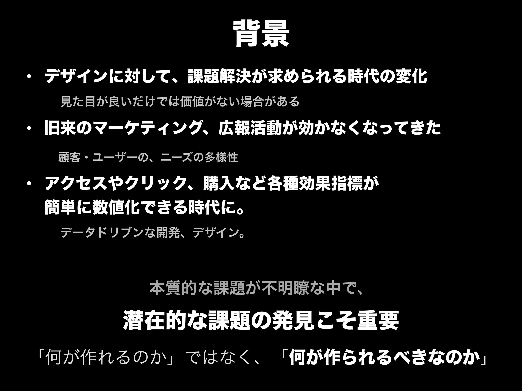 背景
• デザインに対して、課題解決が求められる時代の変化 
 見た目が良いだけでは価値がない場合がある
• 旧来のマーケティング、広報活動が効かなくなってきた
  顧客・ユーザーの、ニーズの多様性
• アクセスやクリック、購入など各種効果指標が 
簡単に数値化できる時代に。 
 データドリブンな開発、デザイン。
"
本質的な課題が不明瞭な中で、
潜在的な課題の発見こそ重要
「何が作れるのか」ではなく、「何が作られるべきなのか」
 