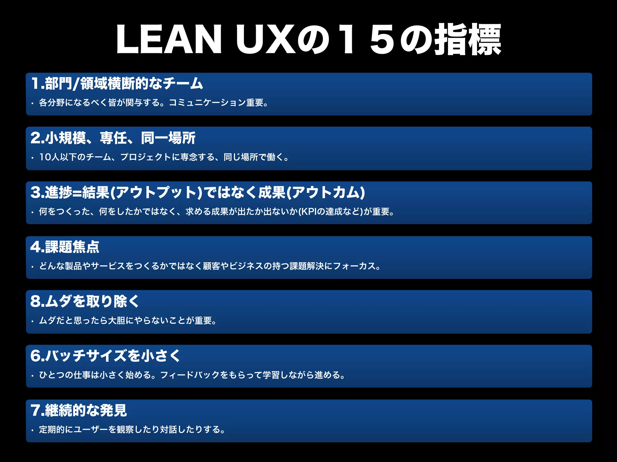 LEAN UXの１５の指標
1.部門/領域横断的なチーム
• 各分野になるべく皆が関与する。コミュニケーション重要。
2.小規模、専任、同一場所
• 10人以下のチーム、プロジェクトに専念する、同じ場所で働く。
3.進捗=結果(アウトプット)ではなく成果(アウトカム)
• 何をつくった、何をしたかではなく、求める成果が出たか出ないか(KPIの達成など)が重要。
4.課題焦点
• どんな製品やサービスをつくるかではなく顧客やビジネスの持つ課題解決にフォーカス。
8.ムダを取り除く
• ムダだと思ったら大胆にやらないことが重要。
6.バッチサイズを小さく
• ひとつの仕事は小さく始める。フィードバックをもらって学習しながら進める。
7.継続的な発見
• 定期的にユーザーを観察したり対話したりする。
 