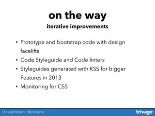 • Prototype and bootstrap code with design
facelifts
• Code Styleguide and Code linters
• Styleguides generated with KSS for bigger
Features in 2013
• Monitoring for CSS
on the way
iterative improvements
Christoph Reinartz - @pistenprinz
 