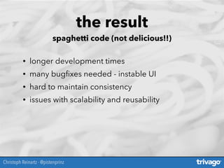 the result
spaghetti code (not delicious!!)
• longer development times
• many bugﬁxes needed - instable UI
• hard to maintain consistency
• issues with scalability and reusability
Christoph Reinartz - @pistenprinz
 