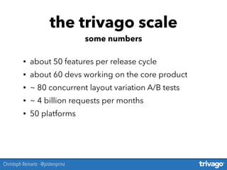• about 50 features per release cycle
• about 60 devs working on the core product
• ~ 80 concurrent layout variation A/B tests
• ~ 4 billion requests per months
• 50 platforms
the trivago scale
some numbers
Christoph Reinartz - @pistenprinz
 