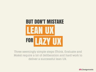 But don’t mistake Lean UX for Lazy UX.
Three seemingly simple steps (Think, Evaluate
and Make) require a lot of deliberation and har
d work to deliver a successful lean UX.
 