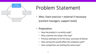 Problem Statement
• Who: Team exercise + external if necessary
(content managers, support team)
• Preparation:
• How the product is currently used?
• Why customer are using it this way?
• Previous attempts to fix the issue, successes & failures
• How solving this would affect the company’s perf?
• How competitors are tackling the same issue?
Declare
Assumptions
Create an
MVP
Run an
Experiment
Feedback and
Research
17
 