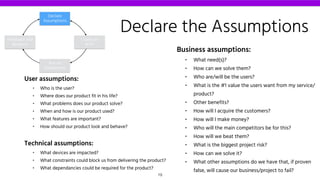Declare the Assumptions
Business assumptions:
• What need(s)?
• How can we solve them?
• Who are/will be the users?
• What is the #1 value the users want from my service/
product?
• Other benefits?
• How will I acquire the customers?
• How will I make money?
• Who will the main competitors be for this?
• How will we beat them?
• What is the biggest project risk?
• How can we solve it?
• What other assumptions do we have that, if proven
false, will cause our business/project to fail?
User assumptions:
• Who is the user?
• Where does our product fit in his life?
• What problems does our product solve?
• When and how is our product used?
• What features are important?
• How should our product look and behave?
Technical assumptions:
• What devices are impacted?
• What constraints could block us from delivering the product?
• What dependancies could be required for the product?
Declare
Assumptions
Create an
MVP
Run an
Experiment
Feedback and
Research
19
 