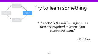 Try to learn something
“The MVP is the minimum features
that are required to learn what
customers want.”
- Eric Ries
Declare
Assumptions
Create an
MVP
Run an
Experiment
Feedback and
Research
27
 