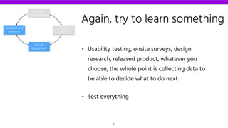 • Usability testing, onsite surveys, design
research, released product, whatever you
choose, the whole point is collecting data to
be able to decide what to do next
• Test everything
Declare
Assumptions
Create an
MVP
Run an
Experiment
Feedback and
Research
Again, try to learn something
31
 
