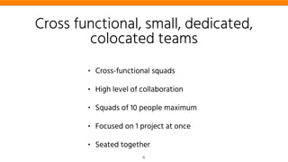 Cross functional, small, dedicated,
colocated teams
• Cross-functional squads
• High level of collaboration
• Squads of 10 people maximum
• Focused on 1 project at once
• Seated together
6
 