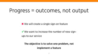 Progress = outcomes, not output
✖ We will create a single sign-on feature
✓ We want to increase the number of new sign-
ups to our service
The objective is to solve one problem, not
implement a feature
7
 