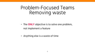 • The ONLY objective is to solve one problem,
not implement a feature
• Anything else is a waste of time
Problem-Focused Teams
Removing waste
8
 