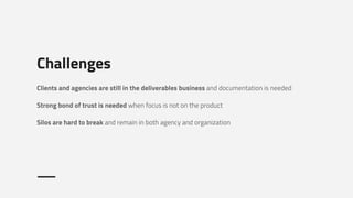 Challenges
Clients and agencies are still in the deliverables business and documentation is needed
Strong bond of trust is needed when focus is not on the product
Silos are hard to break and remain in both agency and organization
 