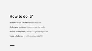 How to do it?
Remember it is a mindset! not a checklist!
Define your toolbox and when to use the tools
Involve users (often!) at every stage of the process
Cross-collaborate yes, let developers do UX
 