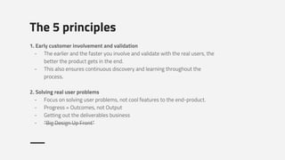 The 5 principles
1. Early customer involvement and validation
- The earlier and the faster you involve and validate with the real users, the
better the product gets in the end.
- This also ensures continuous discovery and learning throughout the
process.
2. Solving real user problems
- Focus on solving user problems, not cool features to the end-product.
- Progress = Outcomes, not Output
- Getting out the deliverables business
- “Big Design Up Front”
 