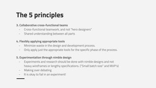 The 5 principles
3. Collaborative cross-functional teams
- Cross-functional teamwork, and not “hero designers”
- Shared understanding between all parts
4. Flexibly applying appropriate tools
- Minimize waste in the design and development process.
- Only apply just the appropriate tools for the specific phase of the process.
5. Experimentation through nimble design
- Experiments and research should be done with nimble designs and not
heavy wireframes or lengthy specifications. (“Small batch size” and MVP’s)
- Making over debating
- It is okay to fail in an experiment!
 