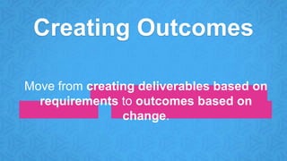 Creating Outcomes
Move from creating deliverables based on
requirements to outcomes based on
change.
 