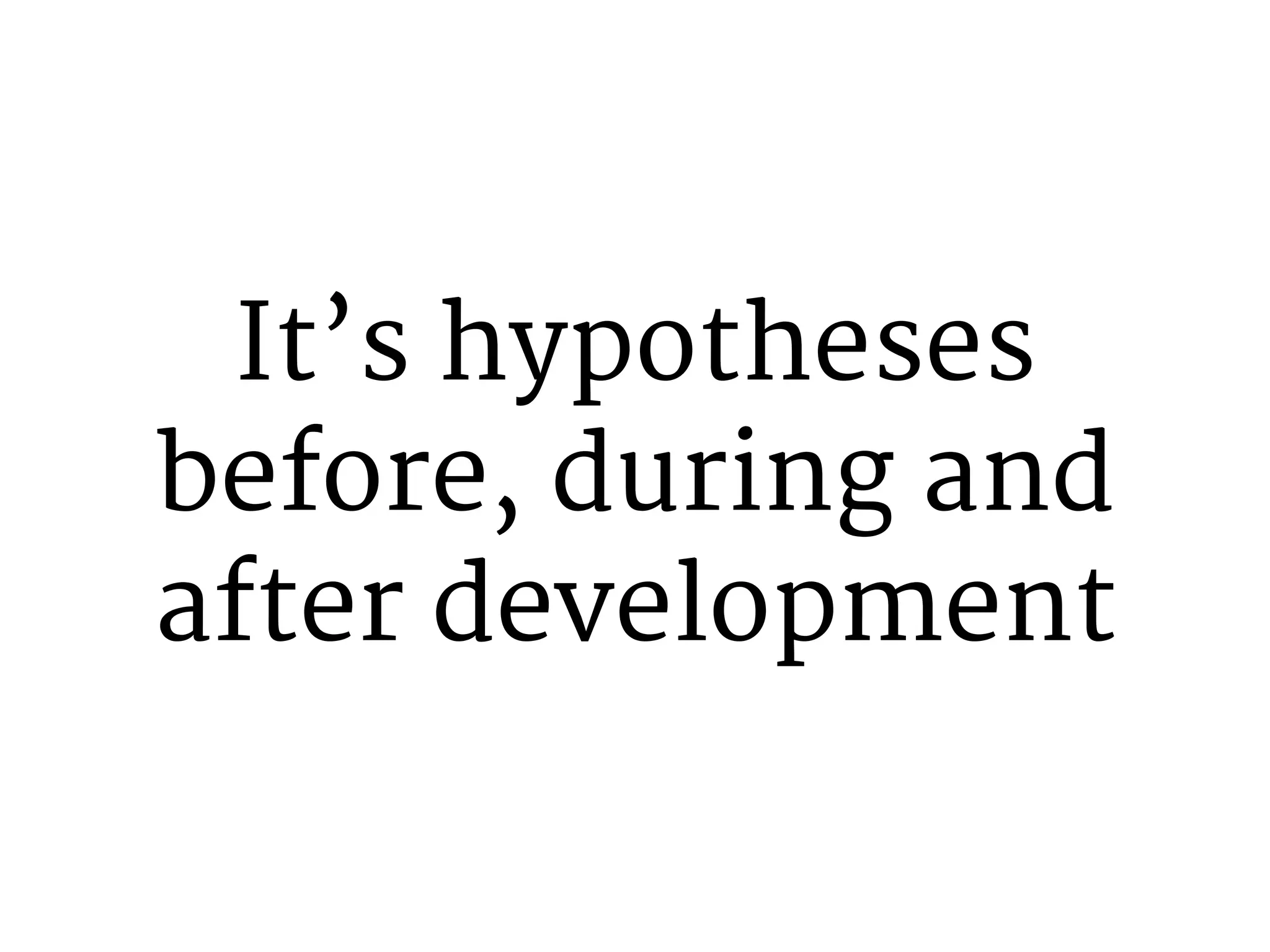 It’s hypotheses 
before, during and 
after development 
 