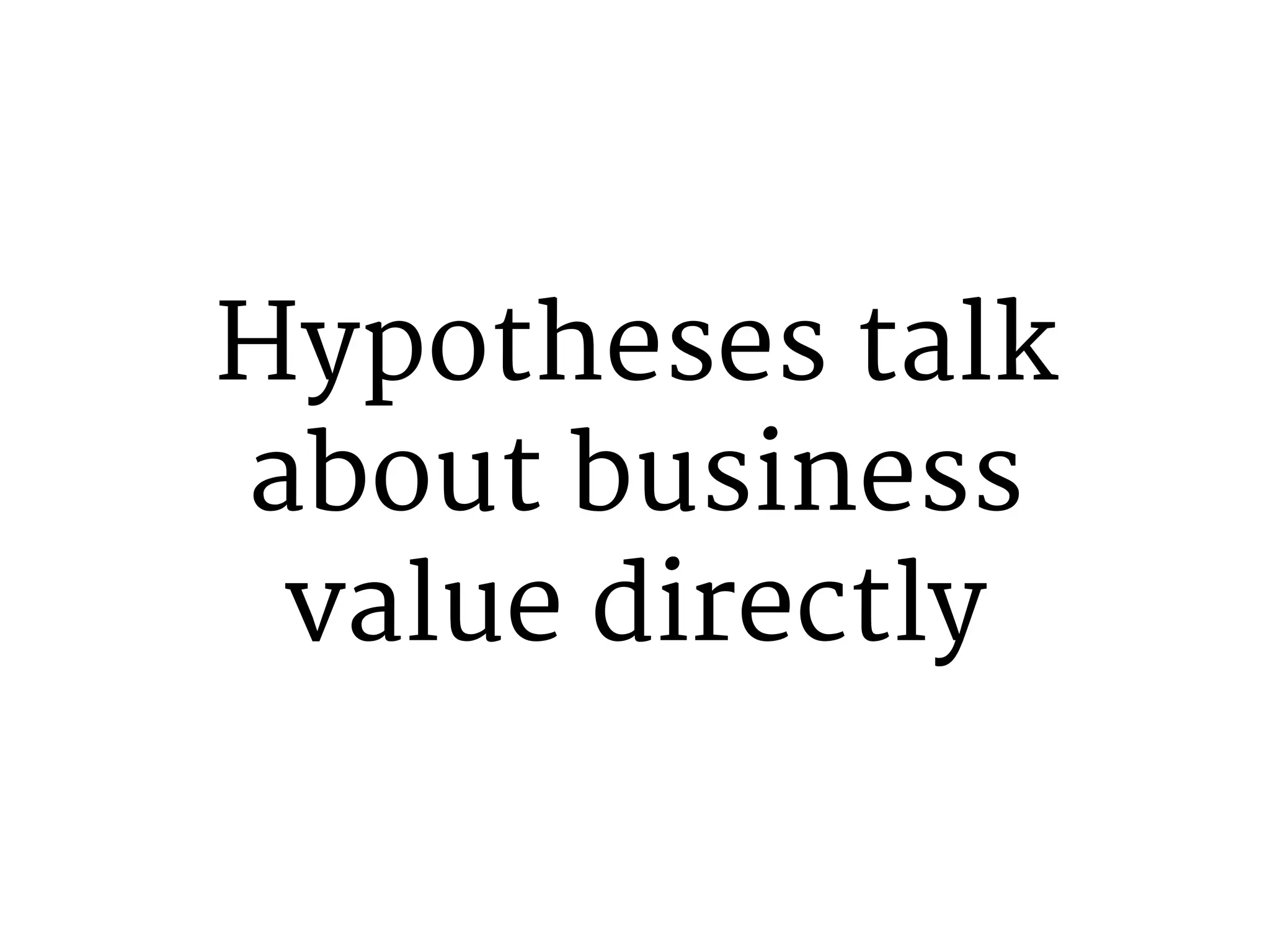 Hypotheses talk 
about business 
value directly 
 