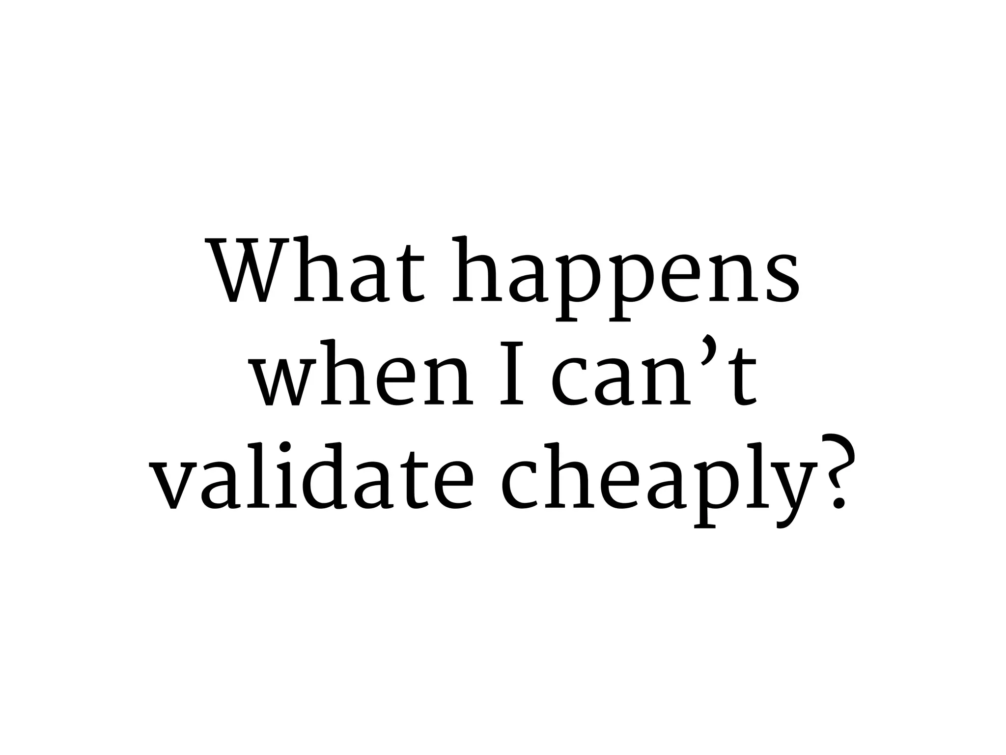 What happens 
when I can’t 
validate cheaply? 
 