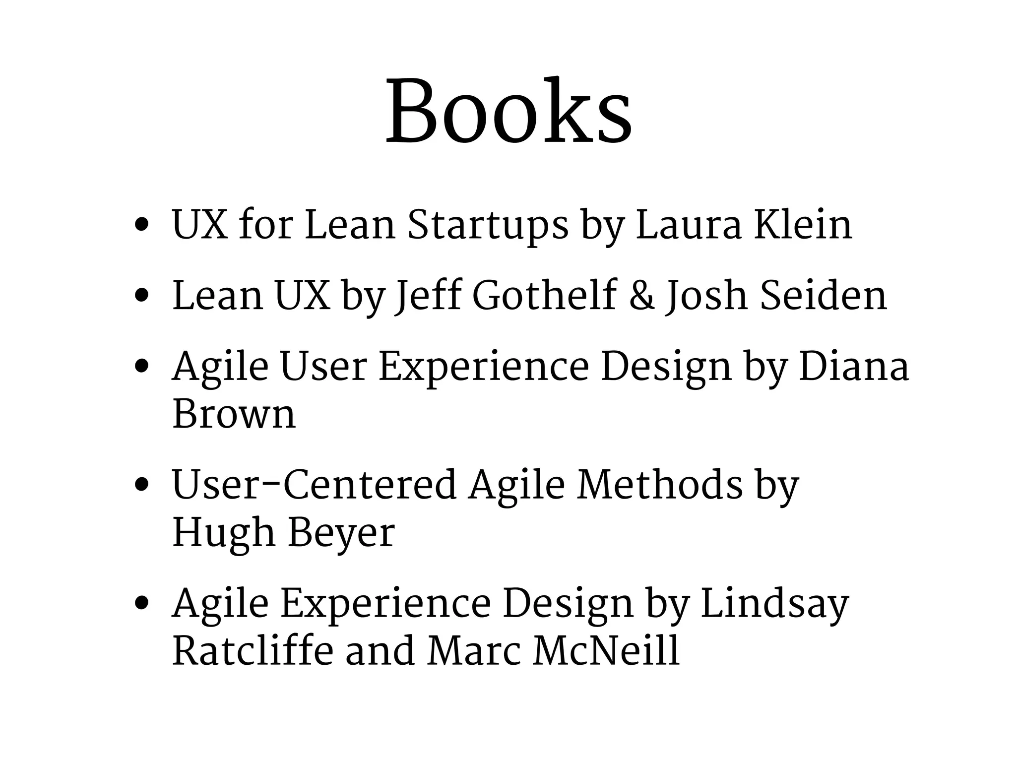 Books 
• UX for Lean Startups by Laura Klein 
• Lean UX by Jeff Gothelf & Josh Seiden 
• Agile User Experience Design by Diana 
Brown 
• User-Centered Agile Methods by 
Hugh Beyer 
• Agile Experience Design by Lindsay 
Ratcliffe and Marc McNeill 
 