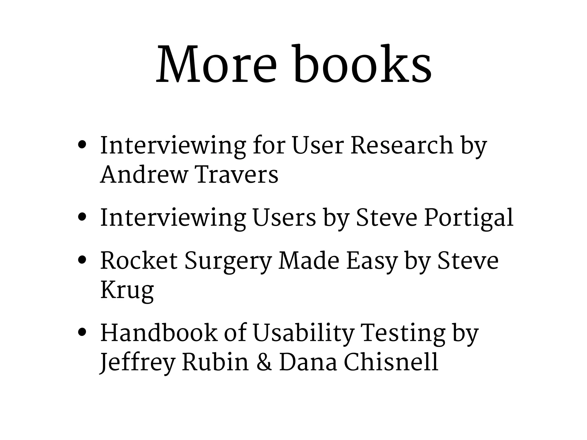 More books 
• Interviewing for User Research by 
Andrew Travers 
• Interviewing Users by Steve Portigal 
• Rocket Surgery Made Easy by Steve 
Krug 
• Handbook of Usability Testing by 
Jeffrey Rubin & Dana Chisnell 
 