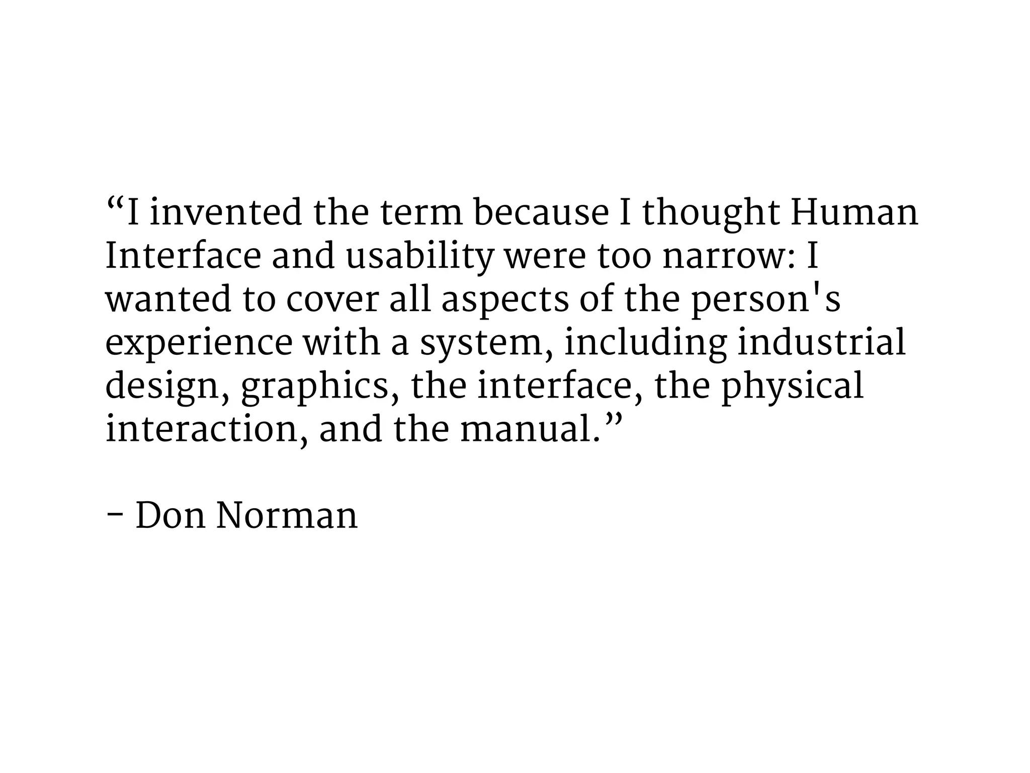 “I invented the term because I thought Human 
Interface and usability were too narrow: I 
wanted to cover all aspects of the person's 
experience with a system, including industrial 
design, graphics, the interface, the physical 
interaction, and the manual.” 
- Don Norman 
 