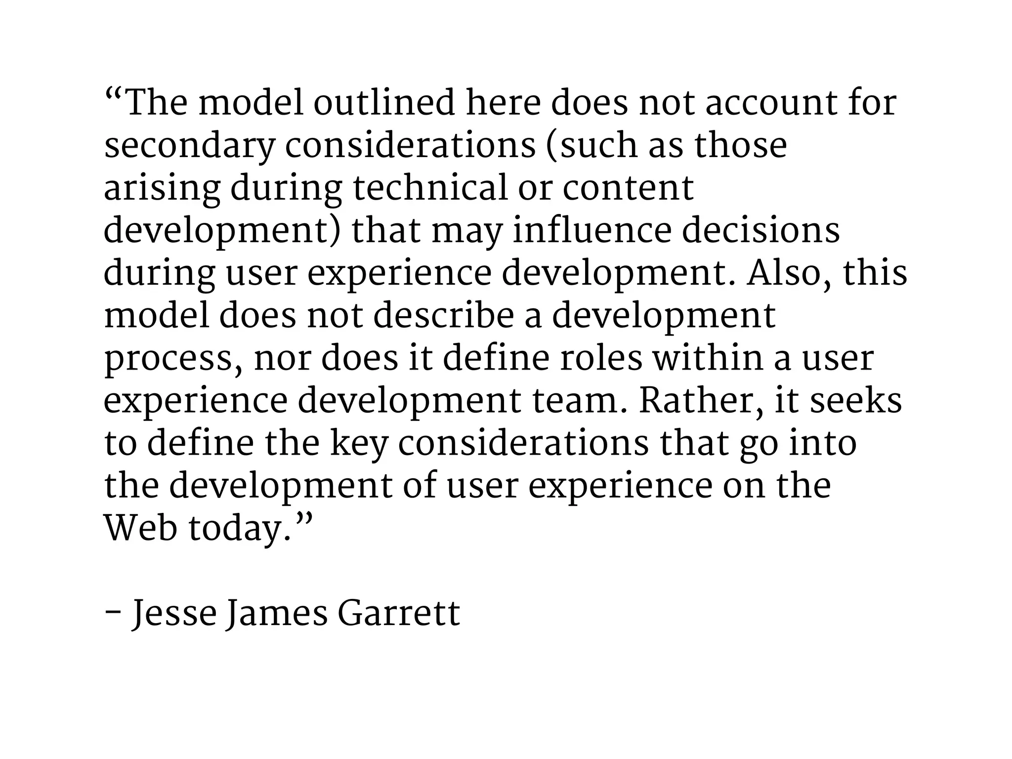 “The model outlined here does not account for 
secondary considerations (such as those 
arising during technical or content 
development) that may influence decisions 
during user experience development. Also, this 
model does not describe a development 
process, nor does it define roles within a user 
experience development team. Rather, it seeks 
to define the key considerations that go into 
the development of user experience on the 
Web today.” 
- Jesse James Garrett 
 