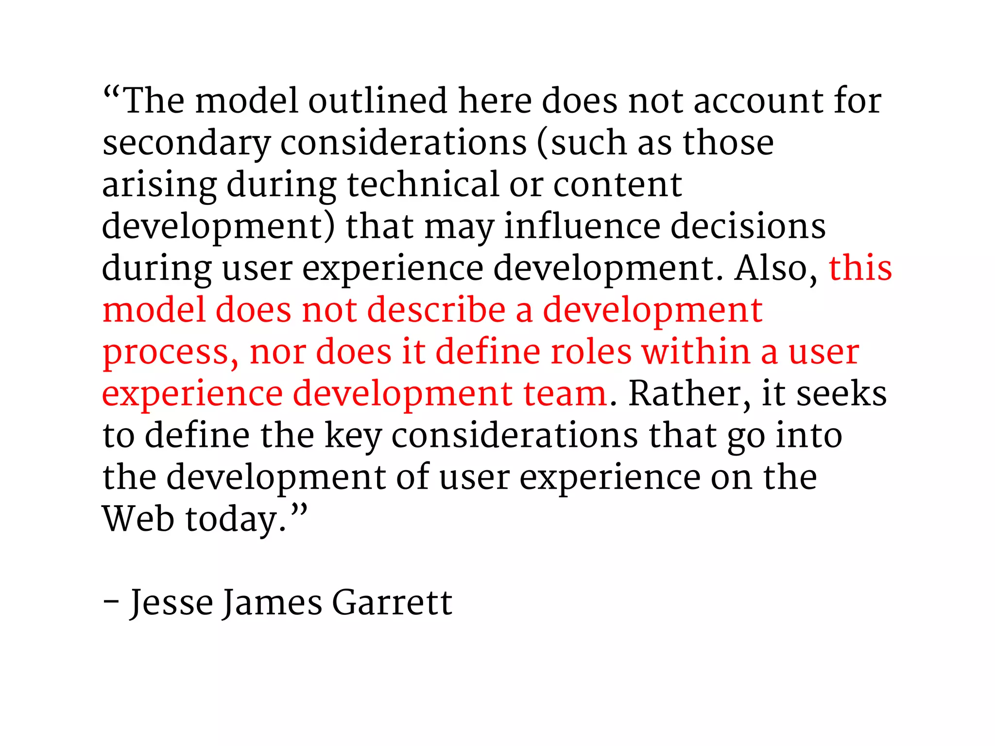 “The model outlined here does not account for 
secondary considerations (such as those 
arising during technical or content 
development) that may influence decisions 
during user experience development. Also, this 
model does not describe a development 
process, nor does it define roles within a user 
experience development team. Rather, it seeks 
to define the key considerations that go into 
the development of user experience on the 
Web today.” 
- Jesse James Garrett 
 