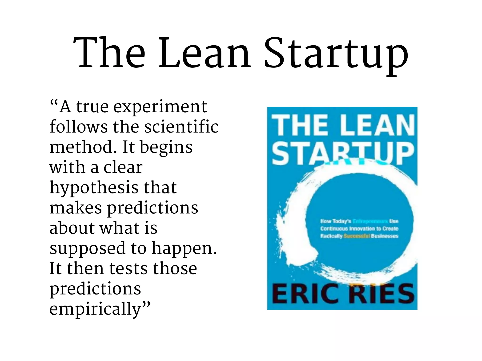 The Lean Startup 
“A true experiment 
follows the scientific 
method. It begins 
with a clear 
hypothesis that 
makes predictions 
about what is 
supposed to happen. 
It then tests those 
predictions 
empirically” 
 