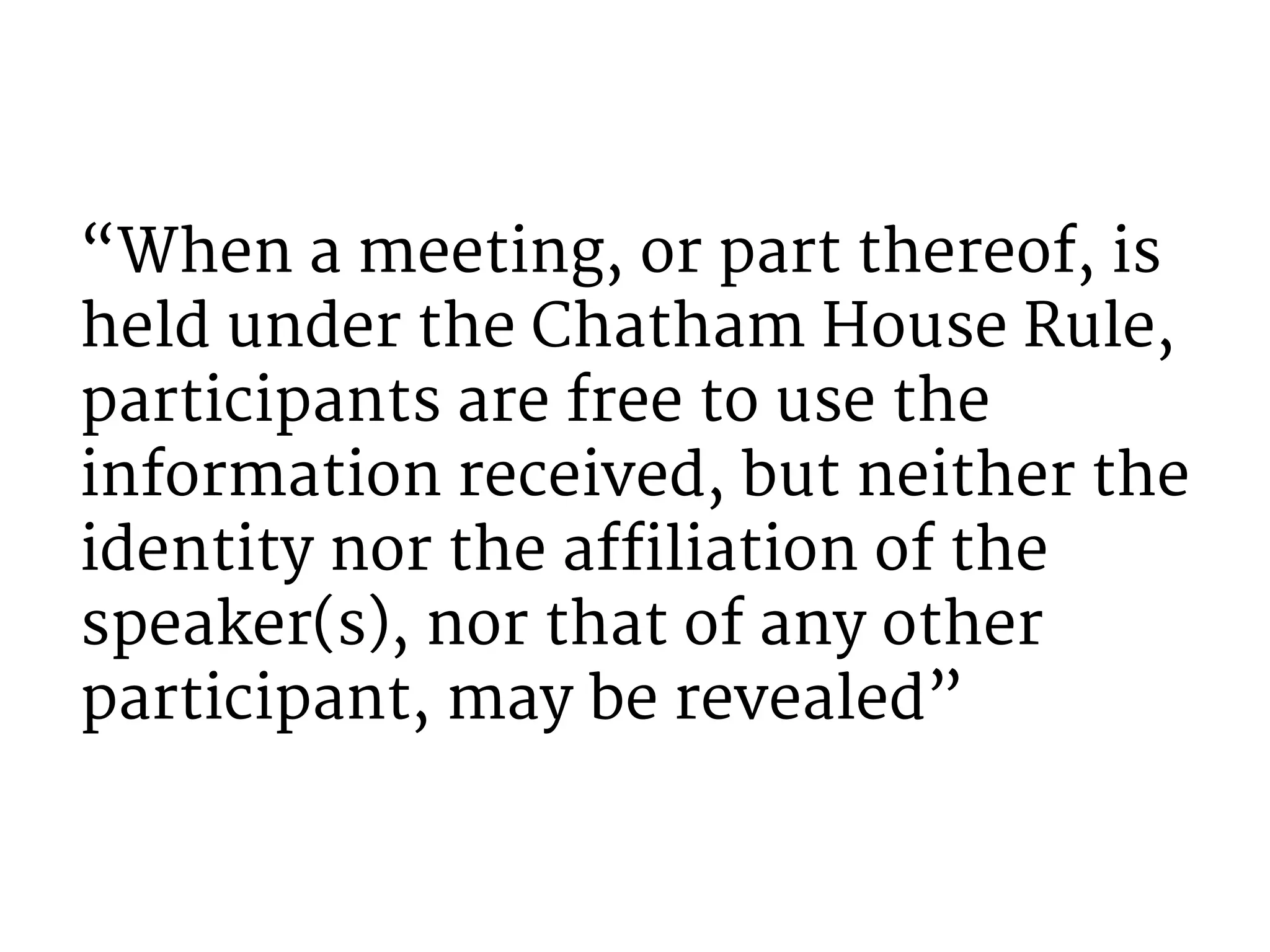 “When a meeting, or part thereof, is 
held under the Chatham House Rule, 
participants are free to use the 
information received, but neither the 
identity nor the affiliation of the 
speaker(s), nor that of any other 
participant, may be revealed” 
 