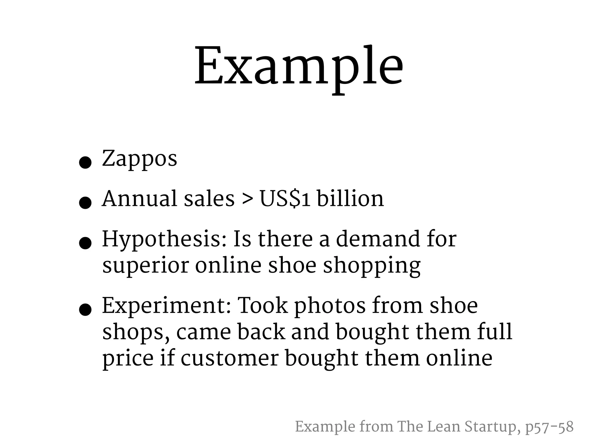 Example 
• Zappos 
• Annual sales > US$1 billion 
• Hypothesis: Is there a demand for 
superior online shoe shopping 
• Experiment: Took photos from shoe 
shops, came back and bought them full 
price if customer bought them online 
Example from The Lean Startup, p57-58 
 